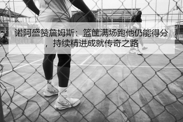 诺阿盛赞詹姆斯:篮筐满场跑他仍能得分,持续精进成就传奇之路