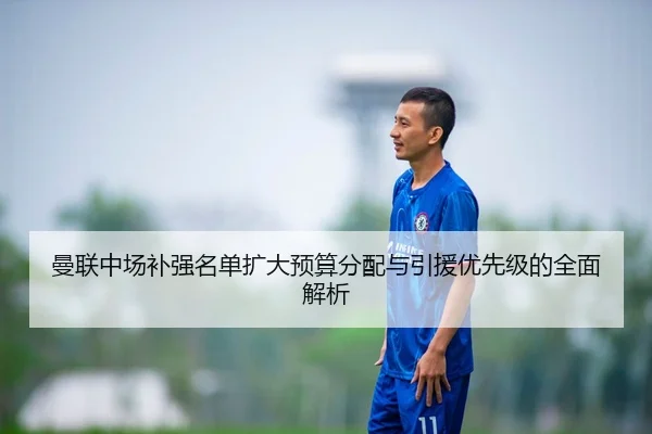 曼联中场补强名单扩大预算分配与引援优先级的全面解析